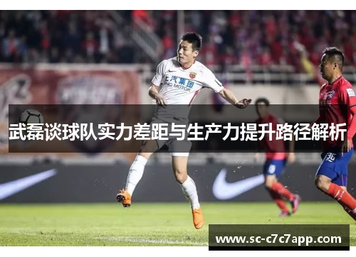 武磊谈球队实力差距与生产力提升路径解析