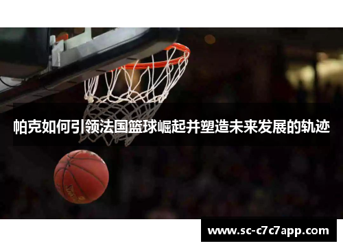 帕克如何引领法国篮球崛起并塑造未来发展的轨迹